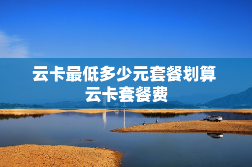 云卡最低多少元套餐划算 云卡套餐费