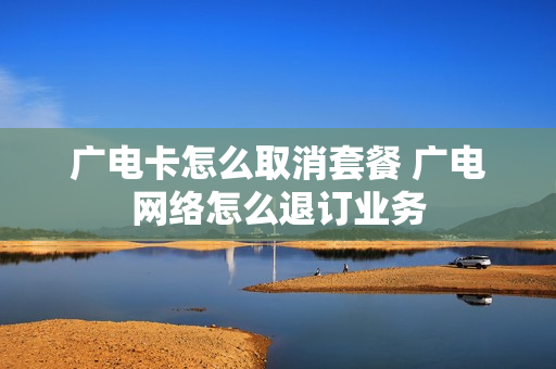 广电卡怎么取消套餐 广电网络怎么退订业务