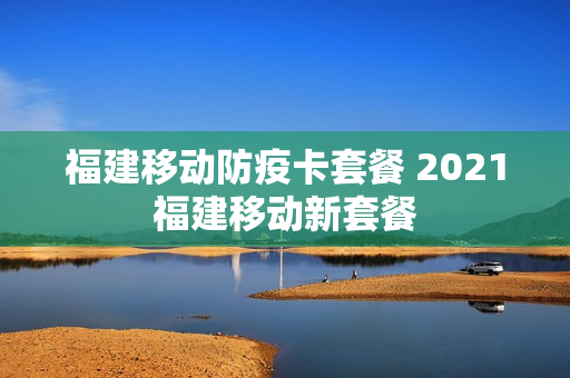 福建移动防疫卡套餐 2021福建移动新套餐