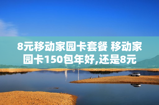 8元移动家园卡套餐 移动家园卡150包年好,还是8元