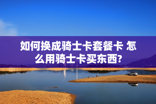 如何换成骑士卡套餐卡 怎么用骑士卡买东西?