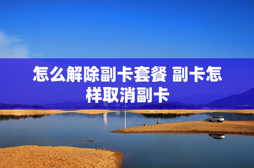 怎么解除副卡套餐 副卡怎样取消副卡