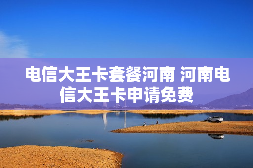 电信大王卡套餐河南 河南电信大王卡申请免费