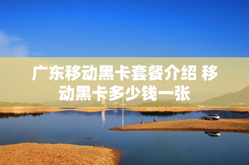 广东移动黑卡套餐介绍 移动黑卡多少钱一张