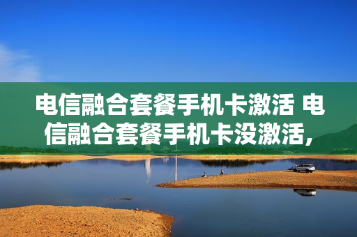 电信融合套餐手机卡激活 电信融合套餐手机卡没激活,宽带能用几天