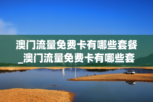 澳门流量免费卡有哪些套餐_澳门流量免费卡有哪些套餐可以用