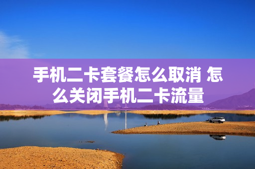 手机二卡套餐怎么取消 怎么关闭手机二卡流量