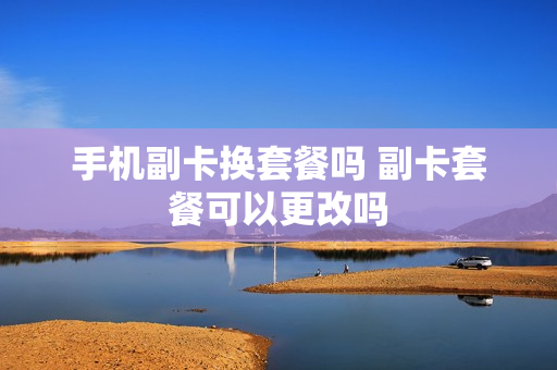 手机副卡换套餐吗 副卡套餐可以更改吗