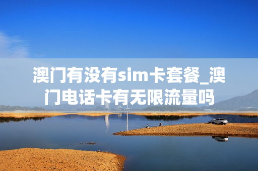 澳门有没有sim卡套餐_澳门电话卡有无限流量吗