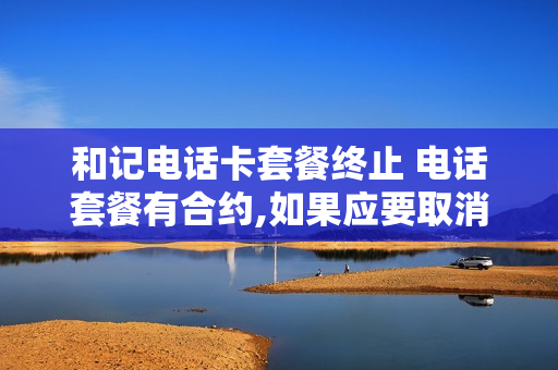 和记电话卡套餐终止 电话套餐有合约,如果应要取消会有什么后果