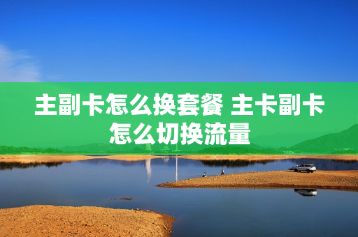 主副卡怎么换套餐 主卡副卡怎么切换流量