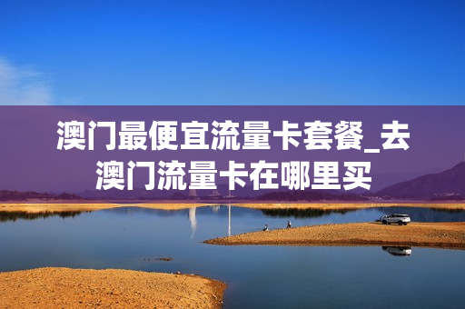澳门最便宜流量卡套餐_去澳门流量卡在哪里买