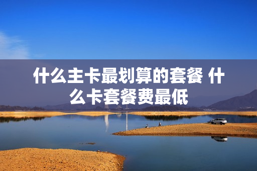 什么主卡最划算的套餐 什么卡套餐费最低