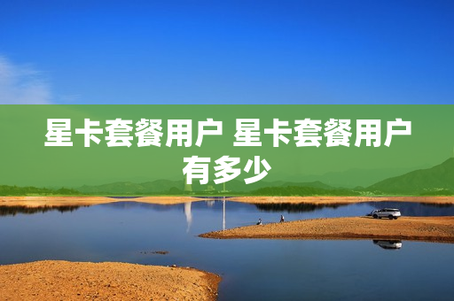 星卡套餐用户 星卡套餐用户有多少
