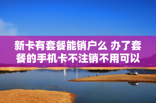 新卡有套餐能销户么 办了套餐的手机卡不注销不用可以吗