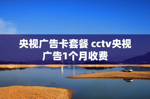 央视广告卡套餐 cctv央视广告1个月收费