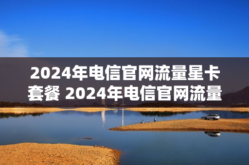 2024年电信官网流量星卡套餐 2024年电信官网流量星卡套餐有哪些