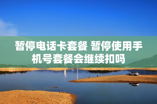 暂停电话卡套餐 暂停使用手机号套餐会继续扣吗