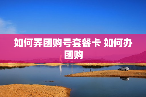 如何弄团购号套餐卡 如何办团购