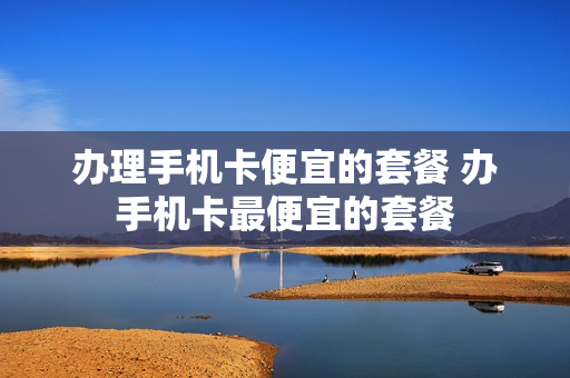 办理手机卡便宜的套餐 办手机卡最便宜的套餐