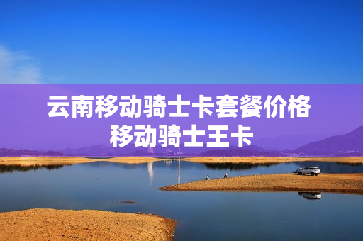 云南移动骑士卡套餐价格 移动骑士王卡