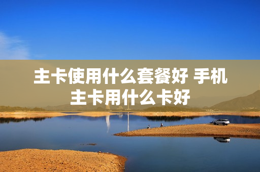 主卡使用什么套餐好 手机主卡用什么卡好