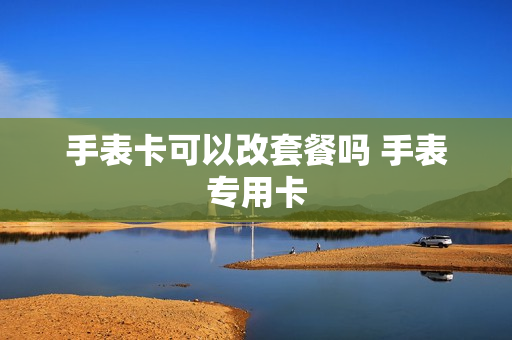 手表卡可以改套餐吗 手表专用卡