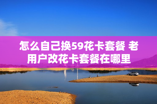 怎么自己换59花卡套餐 老用户改花卡套餐在哪里
