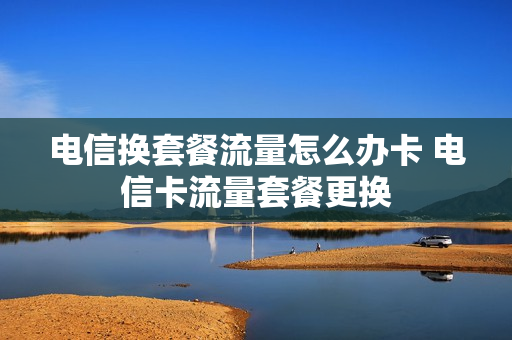 电信换套餐流量怎么办卡 电信卡流量套餐更换
