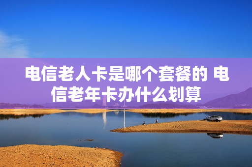 电信老人卡是哪个套餐的 电信老年卡办什么划算