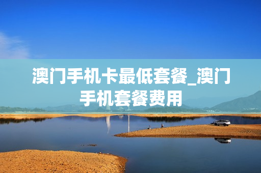 澳门手机卡最低套餐_澳门手机套餐费用