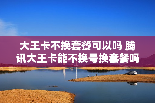 大王卡不换套餐可以吗 腾讯大王卡能不换号换套餐吗