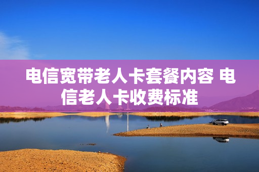 电信宽带老人卡套餐内容 电信老人卡收费标准