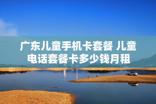 广东儿童手机卡套餐 儿童电话套餐卡多少钱月租