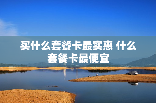 买什么套餐卡最实惠 什么套餐卡最便宜