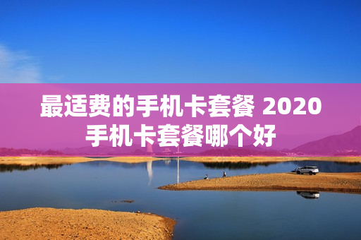 最适费的手机卡套餐 2020手机卡套餐哪个好
