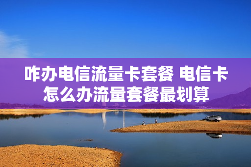 咋办电信流量卡套餐 电信卡怎么办流量套餐最划算