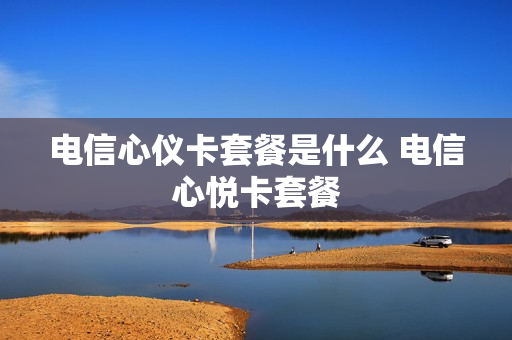 电信心仪卡套餐是什么 电信心悦卡套餐