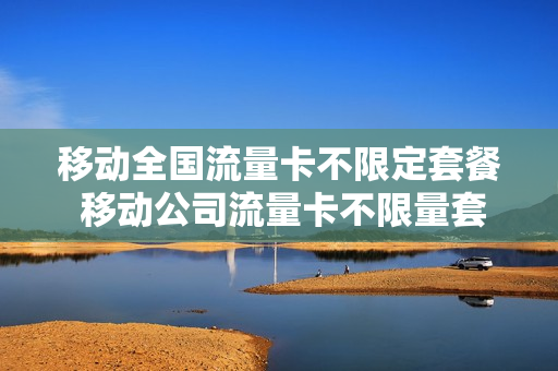 移动全国流量卡不限定套餐 移动公司流量卡不限量套餐有哪些?