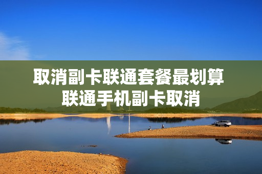 取消副卡联通套餐最划算 联通手机副卡取消