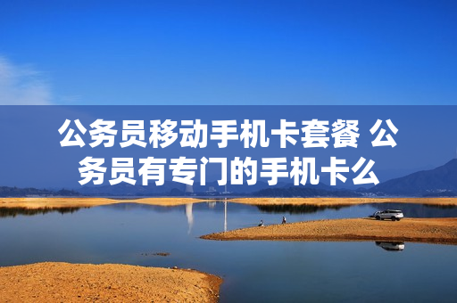 公务员移动手机卡套餐 公务员有专门的手机卡么