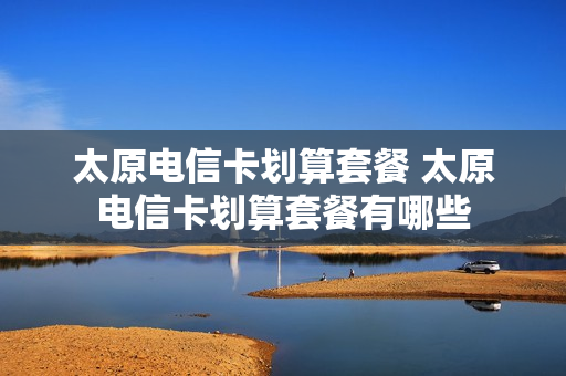 太原电信卡划算套餐 太原电信卡划算套餐有哪些