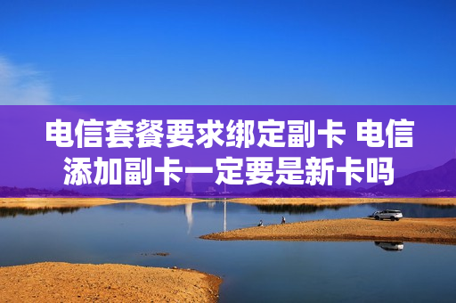 电信套餐要求绑定副卡 电信添加副卡一定要是新卡吗