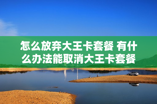 怎么放弃大王卡套餐 有什么办法能取消大王卡套餐