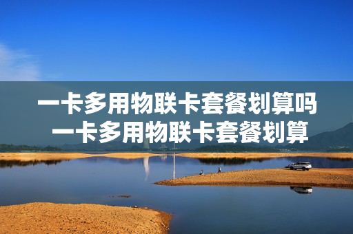 一卡多用物联卡套餐划算吗 一卡多用物联卡套餐划算吗