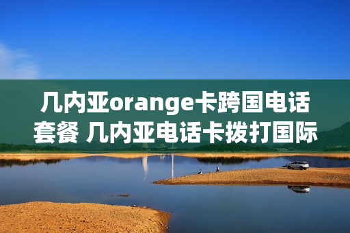 几内亚orange卡跨国电话套餐 几内亚电话卡拨打国际长途收费标准