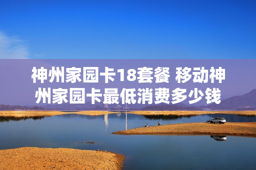 神州家园卡18套餐 移动神州家园卡最低消费多少钱