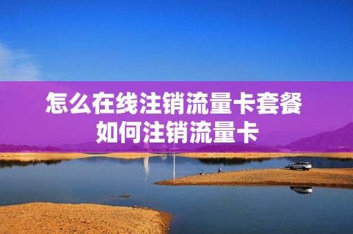 怎么在线注销流量卡套餐 如何注销流量卡
