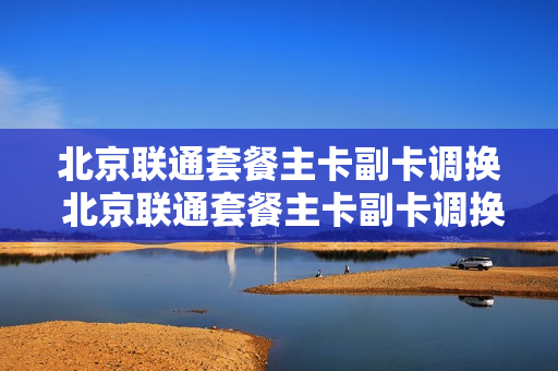 北京联通套餐主卡副卡调换 北京联通套餐主卡副卡调换怎么办理