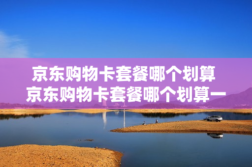 京东购物卡套餐哪个划算 京东购物卡套餐哪个划算一点